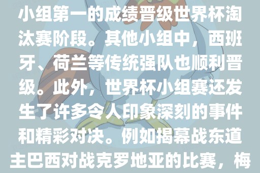 在小组赛中，东道主巴西队与克罗地亚队、墨西哥队和喀麦隆队同组。最终，巴西以排名小组第一的成绩晋级世界杯淘汰赛阶段。其他小组中，西班牙、荷兰等传统强队也顺利晋级。此外，世界杯小组赛还发生了许多令人印象深刻的事件和精彩对决。例如揭幕战东道主巴西对战克罗地亚的比赛，梅西的绝妙任意球破门等。这些精彩瞬间都成为了世界杯历史上的经典记忆。