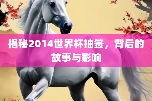 揭秘2014世界杯抽签，背后的故事与影响