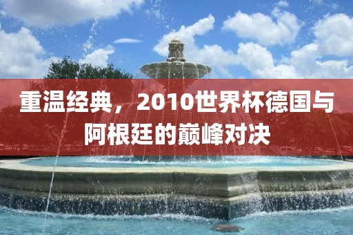 重温经典，2010世界杯德国与阿根廷的巅峰对决