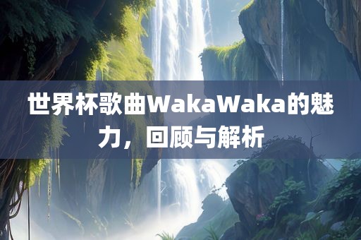 世界杯歌曲WakaWaka的魅力，回顾吉安市靖泰电力工程有限公司与解析