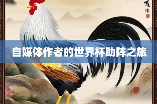 自媒体作者的世界杯助阵之旅吉安市靖泰电力工程有限公司
