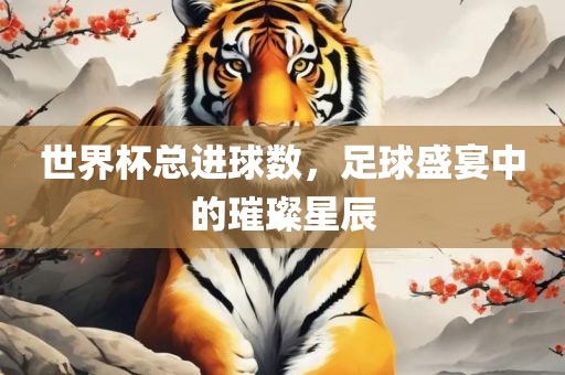 世界杯总进球数，足球盛宴中的璀璨星辰吉安市靖泰电力工程有限公司