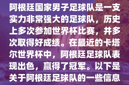 阿根廷国家男子足球队是一支实力非常强大的足球队，历史上多次参加世界杯比赛，并多次取得好成绩。在最近的卡塔尔世界杯中，阿根廷足球队表现出色，赢得了冠军。以下是关于阿根廷足球队的一些信息