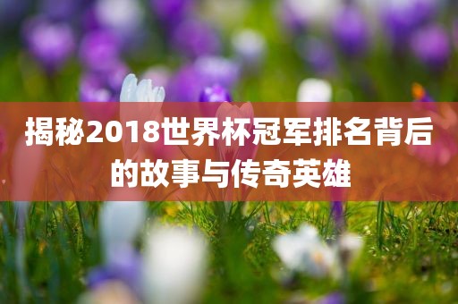 揭秘2018世界杯冠军排名背后的故事与传奇英雄