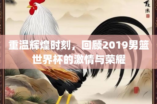 重温辉煌时刻，回顾2019男篮世界杯的激情与荣耀吉安市靖泰电力工程有限公司