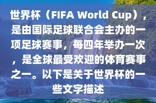 世界杯（FIFA World Cup），是由国际足球联合会主办的一项足球赛事，每四年举办一次，是全球最受欢迎的体育赛事之一。以下是关于世界杯的一些文字描述