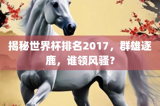 揭秘世界杯排名2017，群雄逐鹿，谁领风骚？吉安市靖泰电力工程有限公司