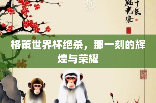 格策世界杯绝杀，那一刻的辉煌与荣耀吉安市靖泰电力工程有限公司