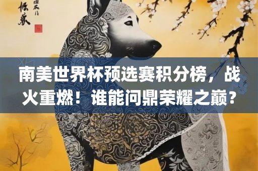 南美世界杯预选赛积分榜，战火重燃！谁能问鼎荣耀之巅？