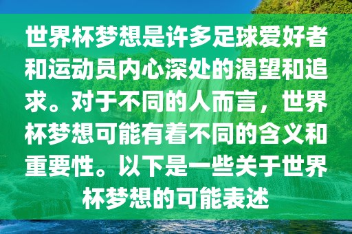 世界杯梦想是许多足球爱好者和运动员内心深处的渴望和追求。对于不同的人而言，世界杯梦想可能有着不同的含义和重要性。以下是一些关于世界杯梦想的可能表述吉安市靖泰电力工程有限公司