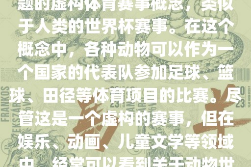 动物世界杯是一个以动物为主题的虚构体育赛事概念，类似于人类的世界杯赛事。在这个概念中，各种动物可以作为一个国家的代表队参加足球、篮球、田径等体育项目的比赛。尽管这是一个虚构的赛事，但在娱乐、动画、儿童文学等领域中，经常可以看到关于动物世界杯的故事和情节。