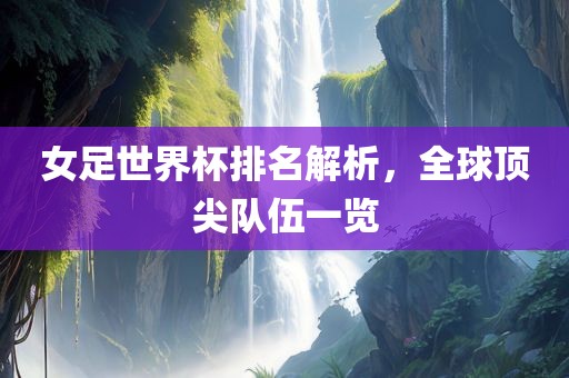 女足世界杯排名解析，全球顶尖队伍一吉安市靖泰电力工程有限公司览