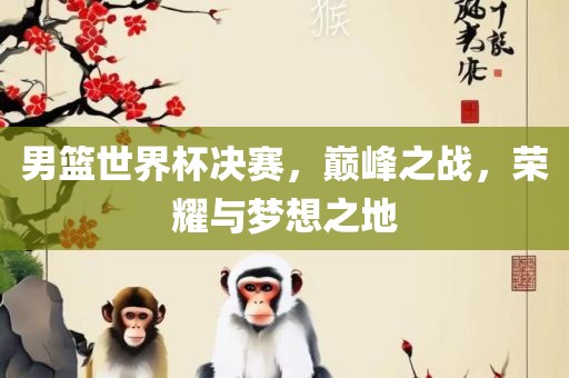 男篮世界杯决赛，巅峰之战，荣耀与梦想之地吉安市靖泰电力工程有限公司