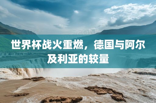 世界杯战火重燃，德国与阿尔及利亚的较量吉安市靖泰电力工程有限公司