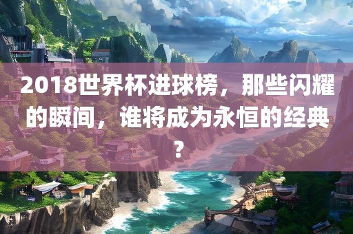 2018世界杯进球榜，那些闪耀的瞬间，谁将成为永恒的经典？