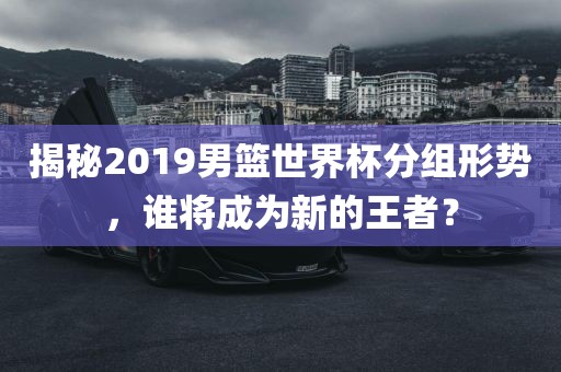 揭秘2019男篮世界杯分组形势，谁将成为新的王者？