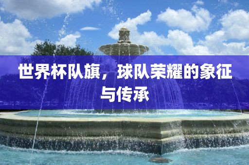 世界杯队旗，球队荣耀的象征与传承吉安市靖泰电力工程有限公司