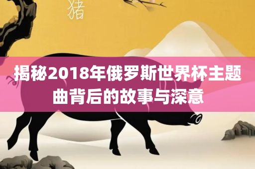 揭秘2018年俄罗斯世界杯主题曲背后的故事与深意吉安市靖泰电力工程有限公司