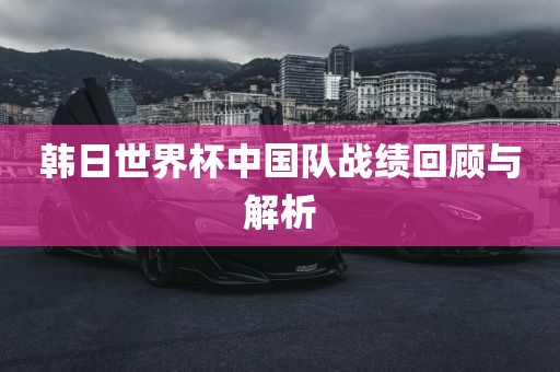 韩日世界杯中国队战绩回顾与解析