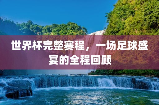 世界杯完整赛程，一场足球盛宴的全程回顾