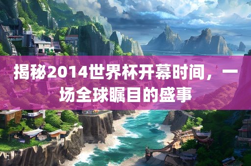 揭秘2014世界杯开幕时间，一场全球瞩目的盛事
