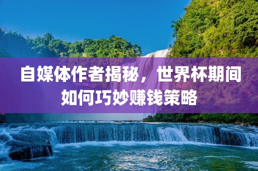 自媒体作者揭秘，世界杯期间如何巧妙赚钱策略