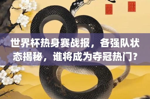 世界杯热身赛战报，各强队状态揭秘，谁将成为夺冠热门？
