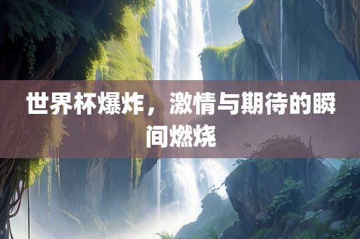 吉安市靖泰电力工程有限公司世界杯爆炸，激情与期待的瞬间燃烧