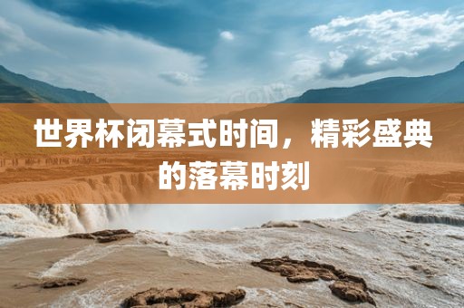 世界杯闭幕式时间，精彩盛典的落幕时刻吉安市靖泰电力工程有限公司