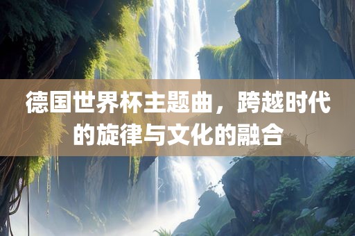 德国世界杯主题曲，跨越时代的旋律与文化的融合