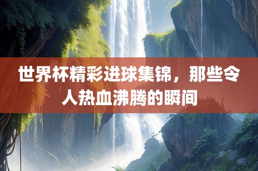 世界杯精彩进球集锦，那些令人热血沸腾的瞬间