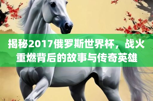 揭秘2017俄罗斯世界杯，战火重燃背后的故事与传奇英雄
