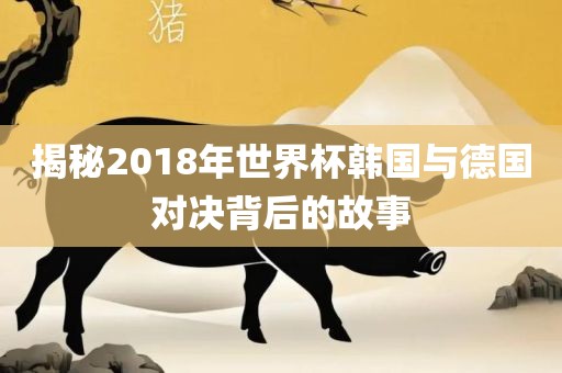 揭秘2018年世界杯韩国与德国对决背后的故事