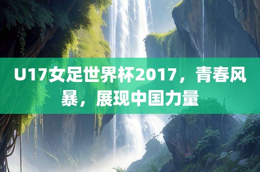 U17女足世界杯2017，青春风暴，展现中国力量