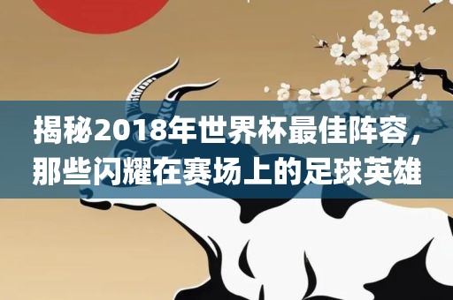 揭秘2018年世界杯最佳阵容，那些闪耀在赛场上的足球英雄