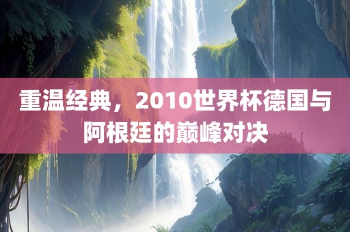 重温经典，2010世界杯德国与阿根廷的巅峰对决