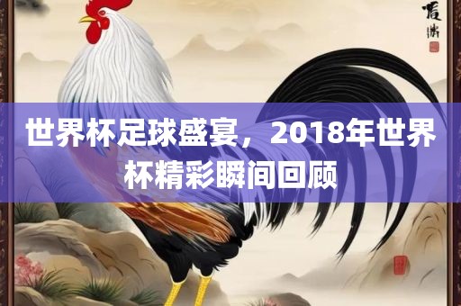 世界杯足球盛宴，2018年世界杯精彩瞬间回顾吉安市靖泰电力工程有限公司