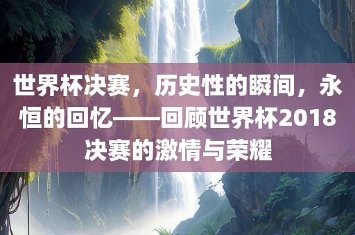 世界杯决赛，历史性的瞬间，永恒的回忆——回顾世界杯2018决赛的激情与荣耀吉安市靖泰电力工程有限公司