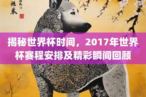 揭秘世界杯时间，2017年世界杯赛程安排及精彩瞬间回顾