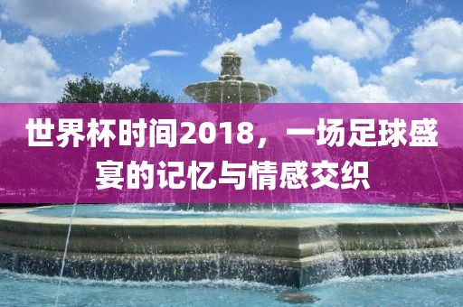 世界杯时间2018，一场足球盛宴的记忆与情感交织