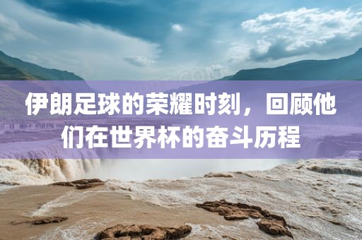 伊朗足球的荣耀时刻，回顾他们在世界杯的奋斗历程