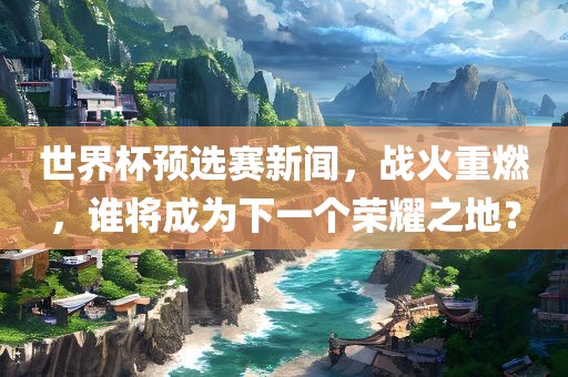 世界杯预选赛新闻，战火重燃，谁将成为下一个荣耀之地？吉安市靖泰电力工程有限公司
