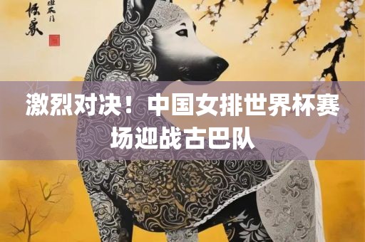激烈对决！中国女排世界杯赛场迎战古巴队