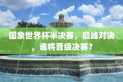 国象世界杯半决赛，巅峰对决，谁将晋级决赛？吉安市靖泰电力工程有限公司