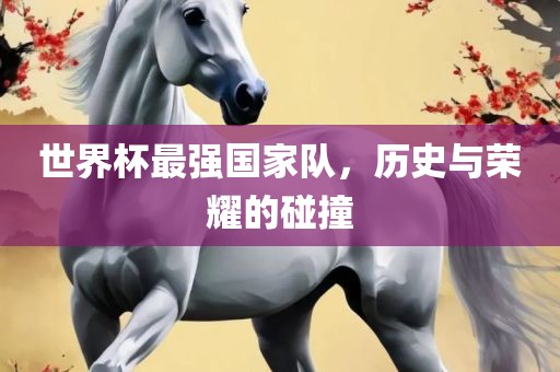世界杯最强国家队，历史与荣耀的碰撞