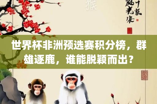 世界杯非洲预选赛积分榜，群雄逐鹿，谁能脱颖而出？吉安市靖泰电力工程有限公司