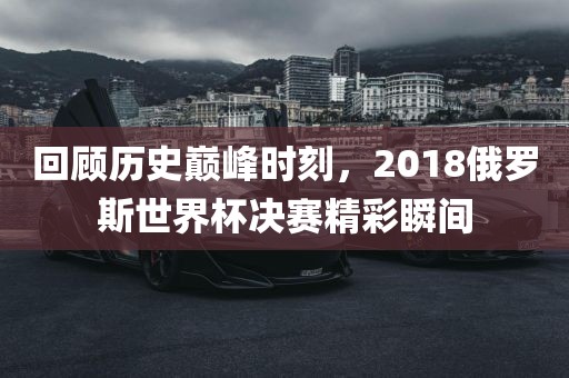 回顾历史巅峰时刻，2018俄罗斯世界杯决赛精彩瞬间