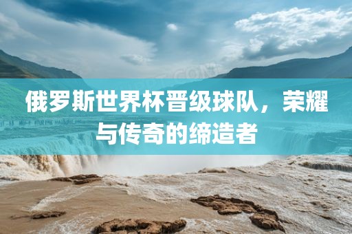 俄罗斯世界杯晋级球队，荣耀与传奇的缔造者吉安市靖泰电力工程有限公司