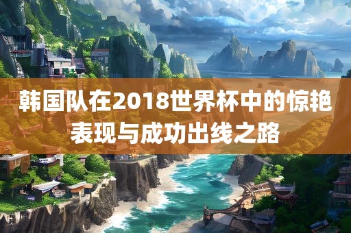 韩国队在2018世界杯中的惊艳表现与成功出线之路