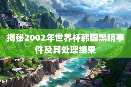揭秘2002年世界杯韩国黑哨事件及其处理结果